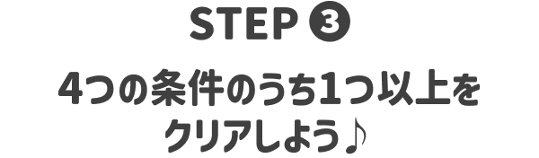 STEP3 4つの条件のうち1つ以上をクリアしよう♪